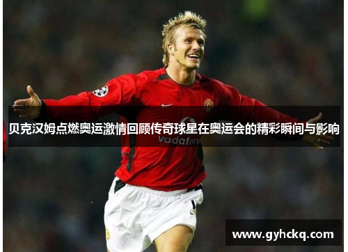 贝克汉姆点燃奥运激情回顾传奇球星在奥运会的精彩瞬间与影响
