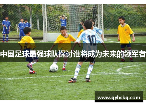 中国足球最强球队探讨谁将成为未来的领军者
