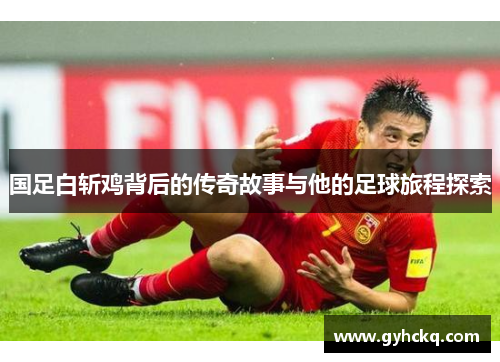 国足白斩鸡背后的传奇故事与他的足球旅程探索