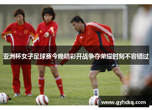 亚洲杯女子足球赛今晚精彩开战争夺荣耀时刻不容错过