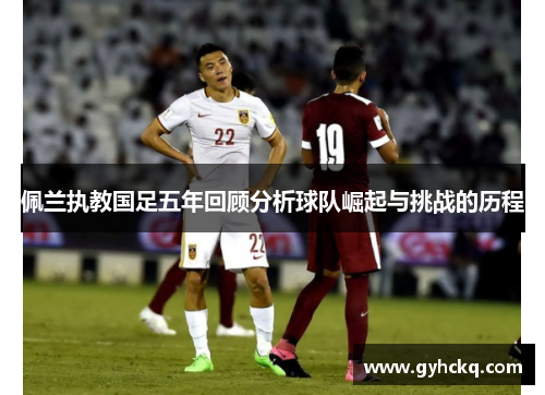 佩兰执教国足五年回顾分析球队崛起与挑战的历程