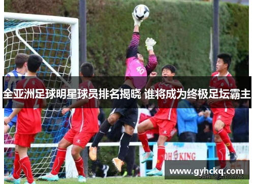 全亚洲足球明星球员排名揭晓 谁将成为终极足坛霸主